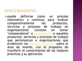  puede

definirse como un proceso
sistemático y continuo para evaluar
comparativamente
los
productos,
servicios y procesos de trabajo en
organizaciones.
Consiste
en
tomar
"comparadores" o benchmarks a aquellos
productos, servicios y procesos de trabajo
que pertenezcan a organizaciones que
evidencien las mejores prácticas sobre el
área de interés, con el propósito de
transferir el conocimiento de las mejores
prácticas y su aplicación.

 