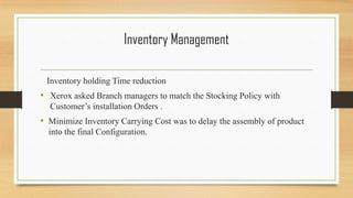 Inventory Management
Inventory holding Time reduction
• Xerox asked Branch managers to match the Stocking Policy with
Customer’s installation Orders .
• Minimize Inventory Carrying Cost was to delay the assembly of product
into the final Configuration.
 