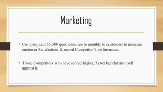 Marketing
• Company sent 55,000 questionnaires to monthly to customers to measure
customer Satisfaction & record Competitor’s performance.
• Those Competitors who have scored higher, Xerox benchmark itself
against it.
 