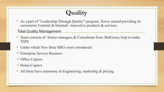 Quality
• As a part of “Leadership Through Quality” program, Xerox started providing its
customers( External & Internal) innovative products & services.
Total Quality Management
• Team consists of Senior managers & Consultants from McKinsey help to make
TQM
• Under which New three SBUs were introduced:
Enterprise Service Business
Office Copiers
Home Copiers
• All these have autonomy in Engineering, marketing & pricing.
 
