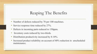Reaping The Benefits
• Number of defects reduced by 78 per 100 machines.
• Service response time reduced by 27%.
• Defects in incoming parts reduced to 150ppm.
• Inventory costs reduced by two-thirds.
• Distribution productivity increased by 8-10%.
• Increased product reliability on account of 40% reduction in unscheduled
maintenance.
 
