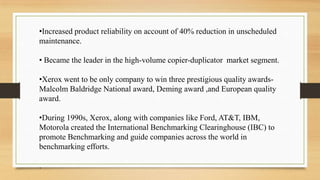 •Increased product reliability on account of 40% reduction in unscheduled
maintenance.
• Became the leader in the high-volume copier-duplicator market segment.
•Xerox went to be only company to win three prestigious quality awards-
Malcolm Baldridge National award, Deming award ,and European quality
award.
•During 1990s, Xerox, along with companies like Ford, AT&T, IBM,
Motorola created the International Benchmarking Clearinghouse (IBC) to
promote Benchmarking and guide companies across the world in
benchmarking efforts.
.
 