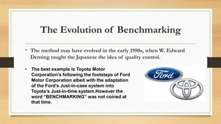 The Evolution of Benchmarking
• The method may have evolved in the early 1950s, when W. Edward
Deming taught the Japanese the idea of quality control.
• The best example is Toyota Motor
Corporation’s following the footsteps of Ford
Motor Corporation albeit with the adaptation
of the Ford’s Just-in-case system into
Toyota’s Just-in-time system.However the
word “BENCHMARKING” was not coined at
that time.
 