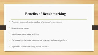 Benefits of Benchmarking
• Promotes a thorough understanding of company’s own process
• Saves time and money
• Identify non value added activities
• Focuses on performance measures and processes and not on products
• It provides a basis for training human resource
 