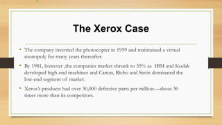 The Xerox Case
• The company invented the photocopier in 1959 and maintained a virtual
monopoly for many years thereafter.
• By 1981, however ,the companies market shrunk to 35% as IBM and Kodak
developed high-end machines and Canon, Richo and Savin dominated the
low-end segment of market.
• Xerox’s products had over 30,000 defective parts per million—about 30
times more than its competitors.
 