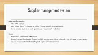 Supplier management system
Japanese Companies
• It has 1000 suppliers
• They trained Vendor’s Employee in Quality Control , manufacturing automation.
• Just-in-time i.e. Delivery in small quantities, as per customer’s production
Xerox
• Reduced the vendors from 5000 to 400.
• Created a Vendor Certification Process in which suppliers were offered training & told their areas of improvement.
• Vendors were consulted for better Designs & Improved Customer service.
 