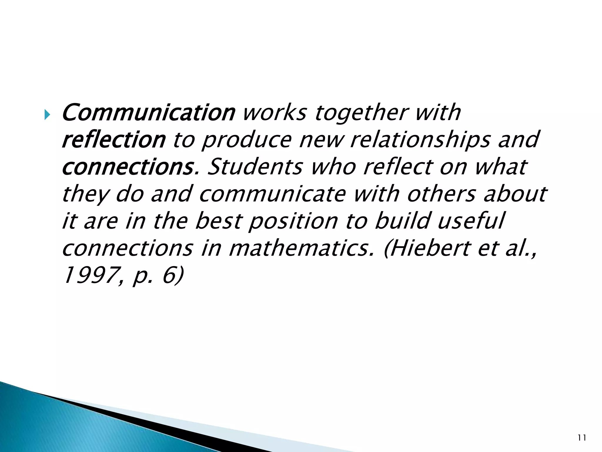 Communication works together with
reflection to produce new relationships and
connections. Students who reflect on what
they do and communicate with others about
it are in the best position to build useful
connections in mathematics. (Hiebert et al.,
1997, p. 6)
11
 