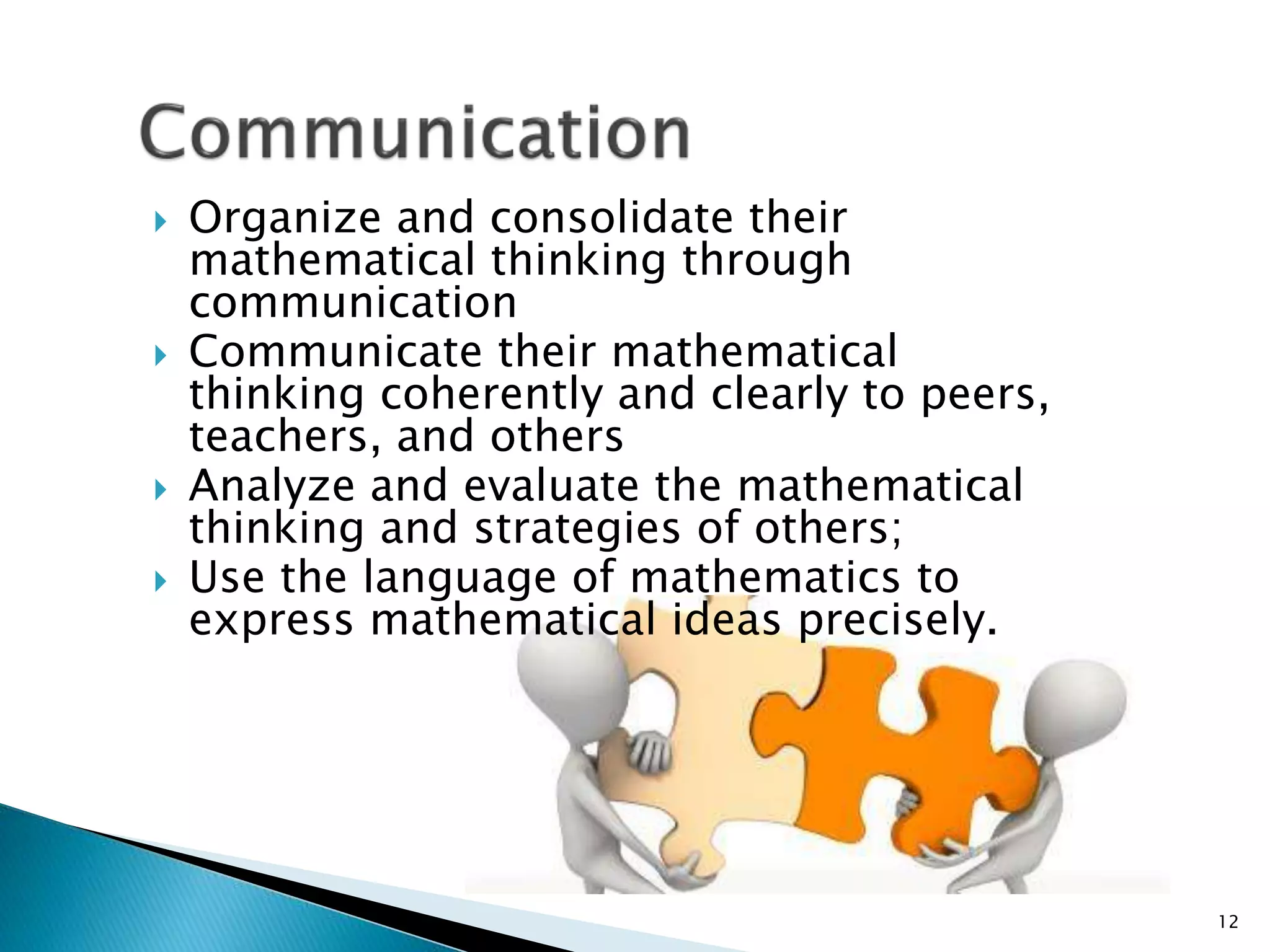  Organize and consolidate their
mathematical thinking through
communication
 Communicate their mathematical
thinking coherently and clearly to peers,
teachers, and others
 Analyze and evaluate the mathematical
thinking and strategies of others;
 Use the language of mathematics to
express mathematical ideas precisely.
12
 