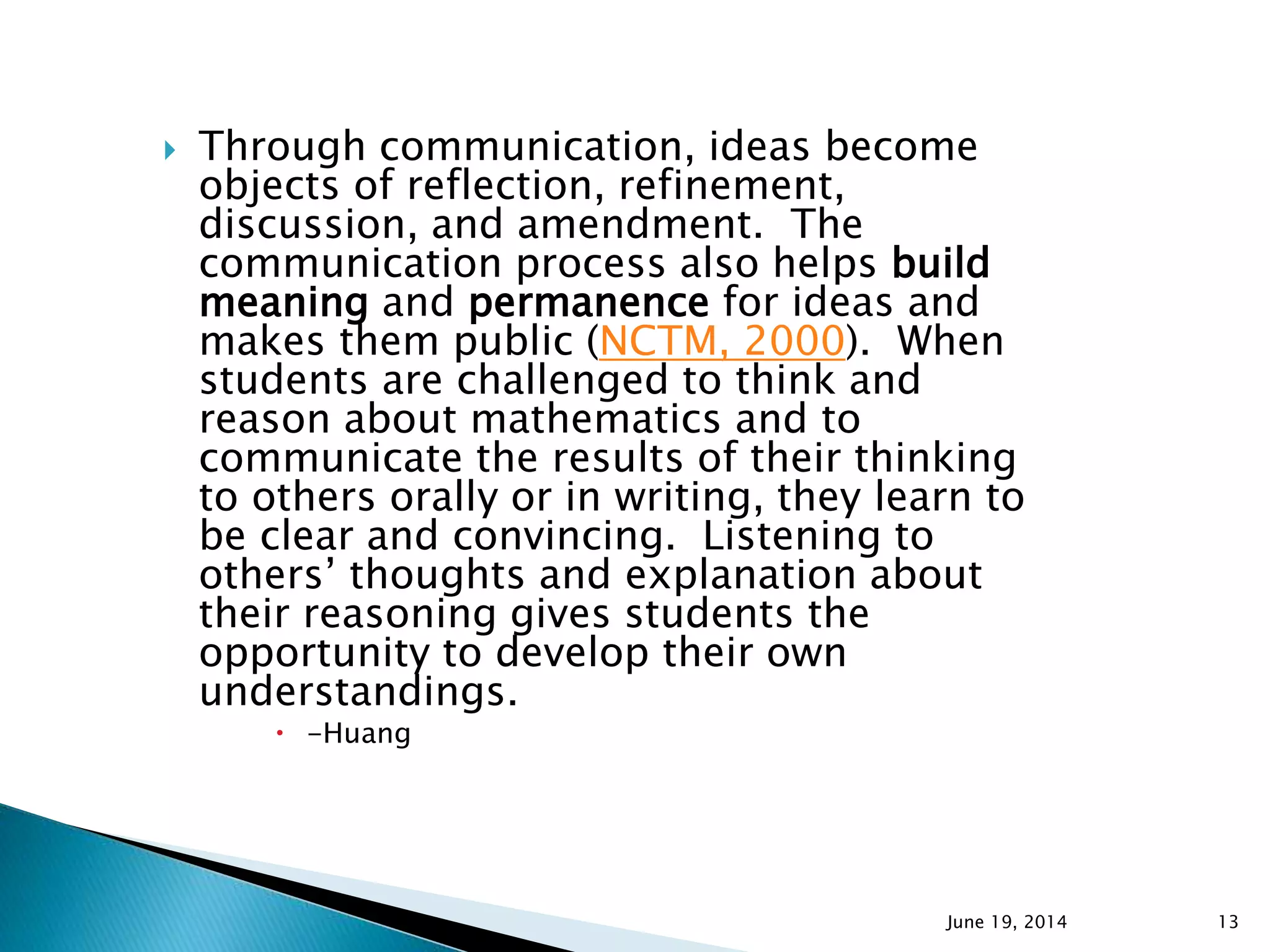  Through communication, ideas become
objects of reflection, refinement,
discussion, and amendment. The
communication process also helps build
meaning and permanence for ideas and
makes them public (NCTM, 2000). When
students are challenged to think and
reason about mathematics and to
communicate the results of their thinking
to others orally or in writing, they learn to
be clear and convincing. Listening to
others’ thoughts and explanation about
their reasoning gives students the
opportunity to develop their own
understandings.
 -Huang
June 19, 2014 13
 