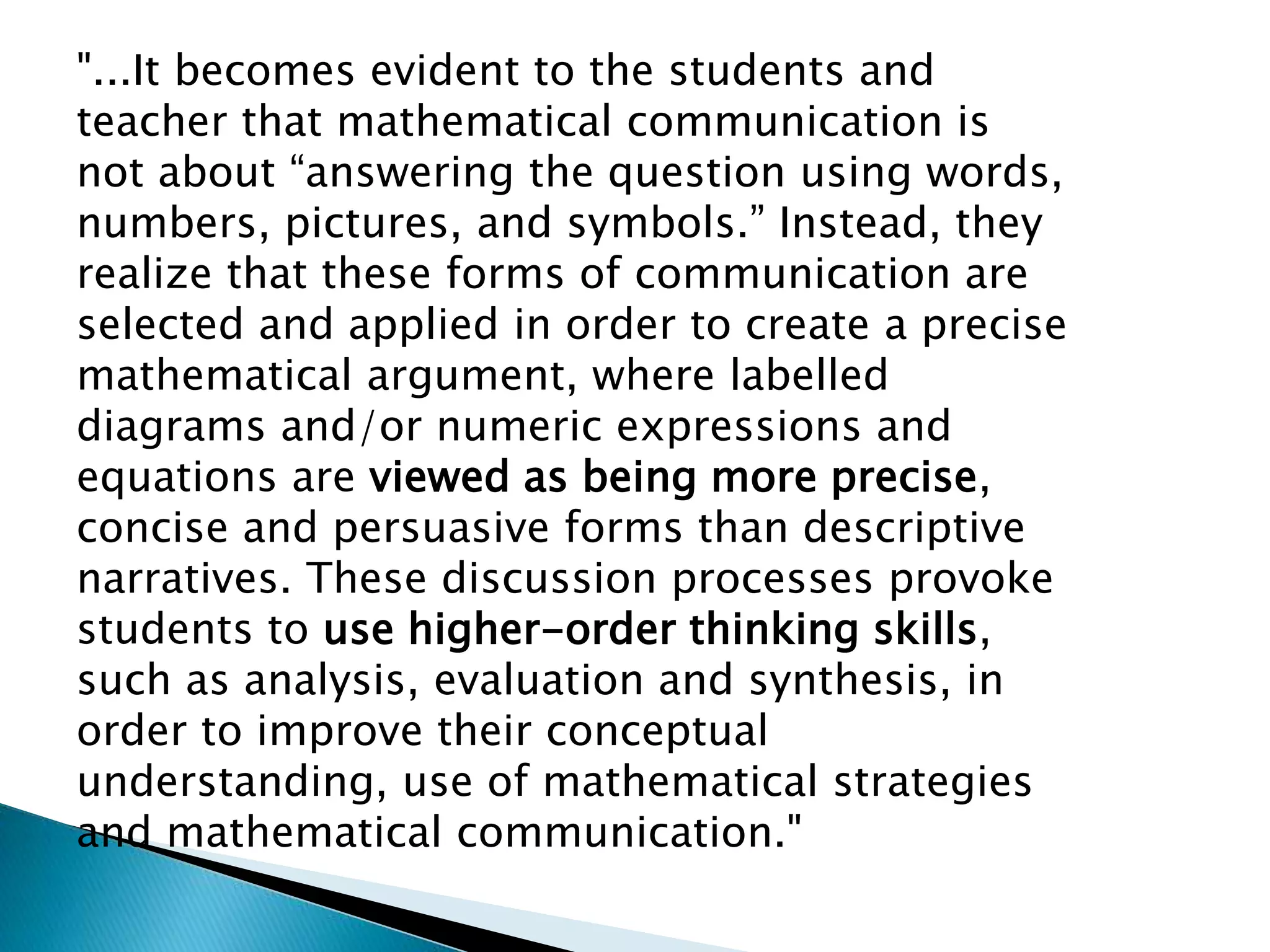 "...It becomes evident to the students and
teacher that mathematical communication is
not about “answering the question using words,
numbers, pictures, and symbols.” Instead, they
realize that these forms of communication are
selected and applied in order to create a precise
mathematical argument, where labelled
diagrams and/or numeric expressions and
equations are viewed as being more precise,
concise and persuasive forms than descriptive
narratives. These discussion processes provoke
students to use higher-order thinking skills,
such as analysis, evaluation and synthesis, in
order to improve their conceptual
understanding, use of mathematical strategies
and mathematical communication."
 