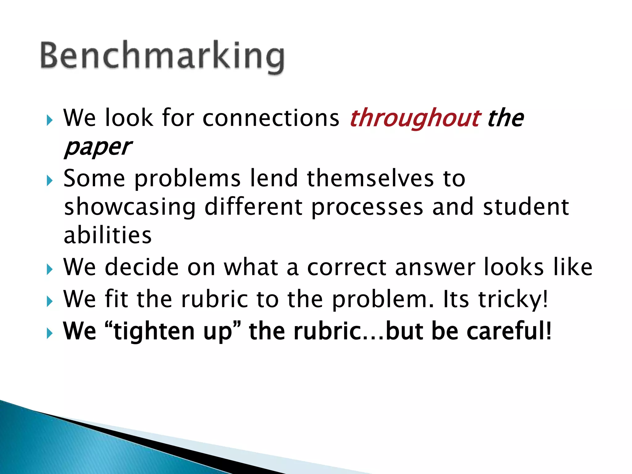  We look for connections throughout the
paper
 Some problems lend themselves to
showcasing different processes and student
abilities
 We decide on what a correct answer looks like
 We fit the rubric to the problem. Its tricky!
 We “tighten up” the rubric…but be careful!
 