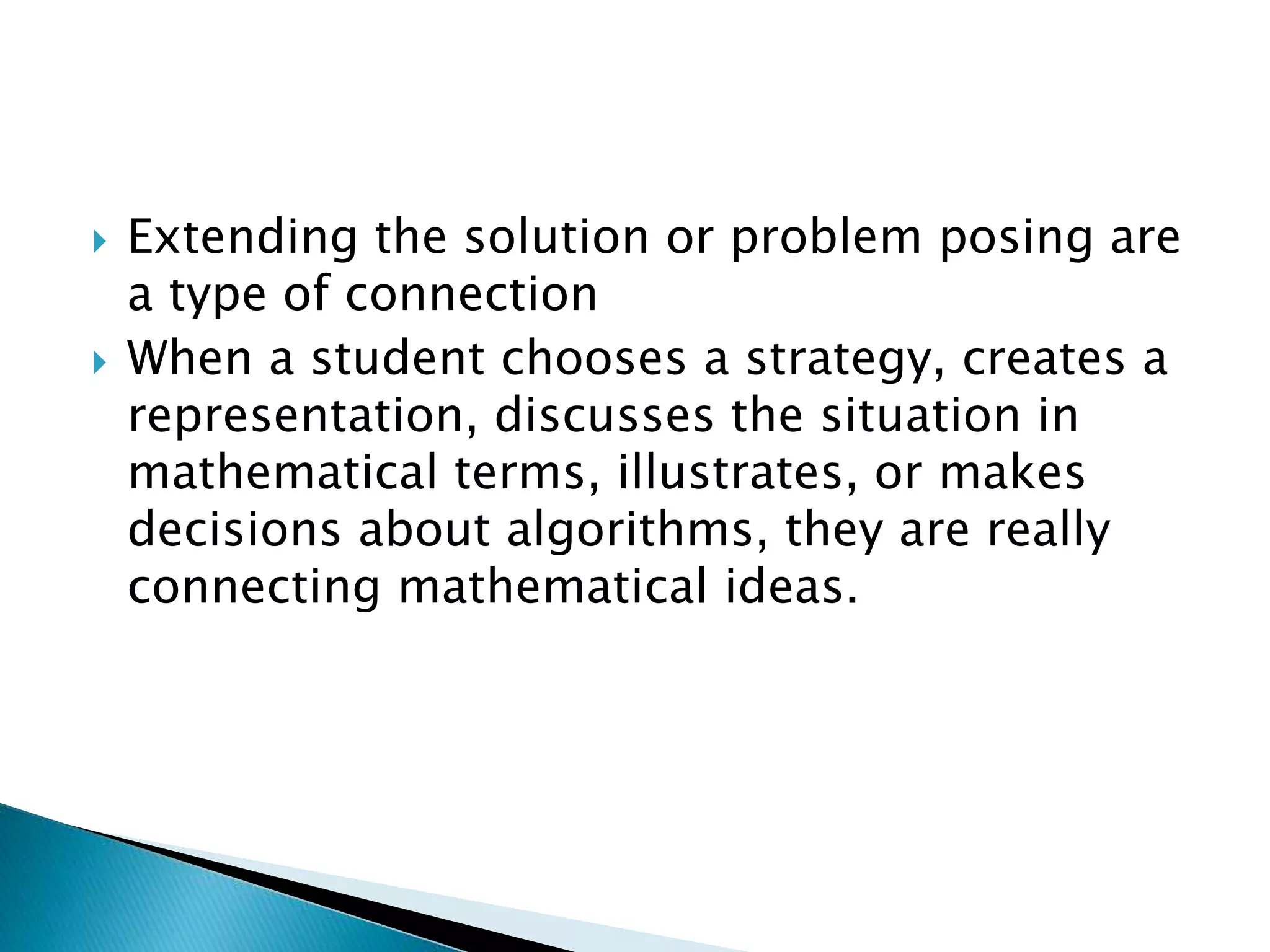  Extending the solution or problem posing are
a type of connection
 When a student chooses a strategy, creates a
representation, discusses the situation in
mathematical terms, illustrates, or makes
decisions about algorithms, they are really
connecting mathematical ideas.
 