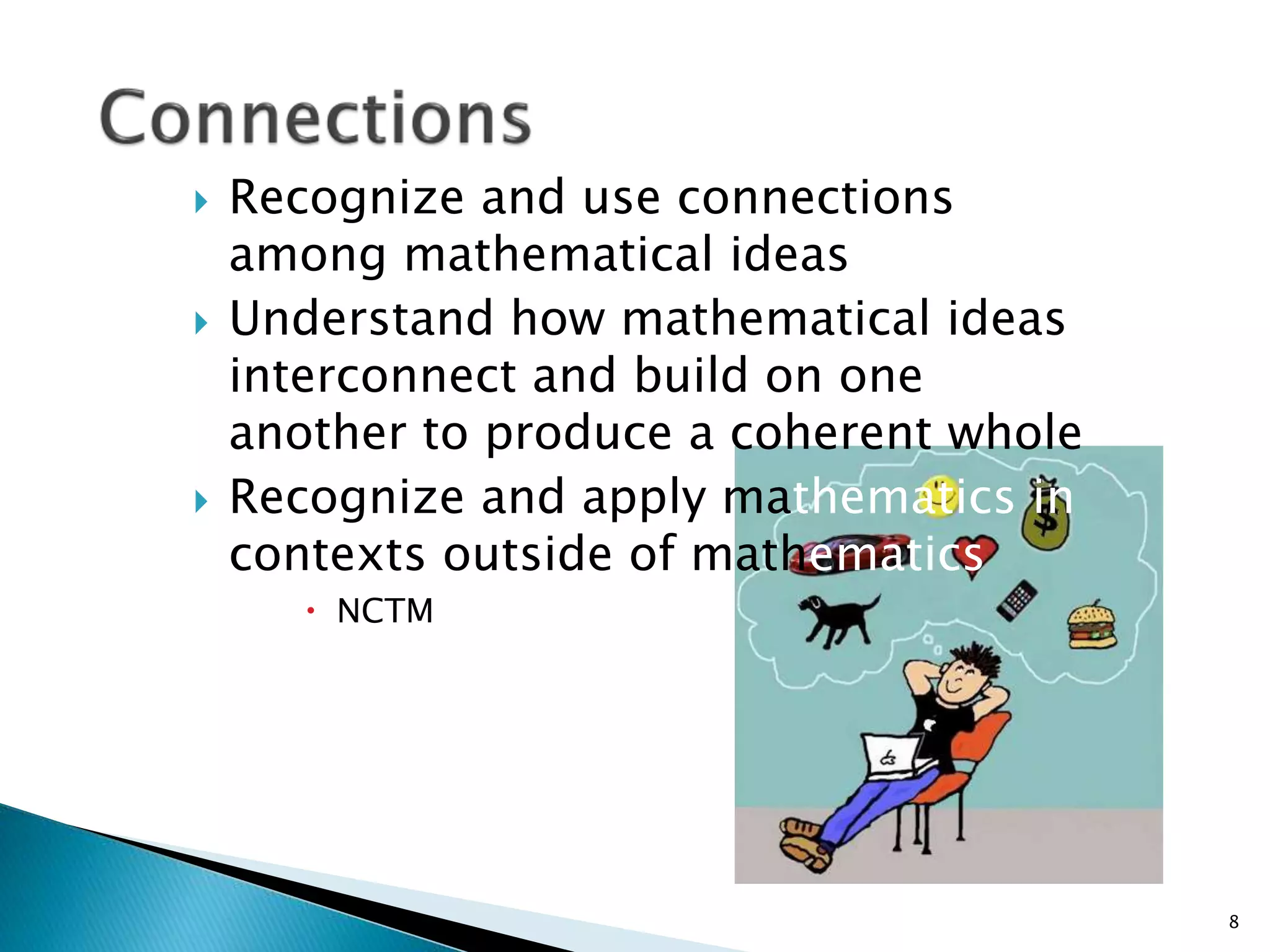  Recognize and use connections
among mathematical ideas
 Understand how mathematical ideas
interconnect and build on one
another to produce a coherent whole
 Recognize and apply mathematics in
contexts outside of mathematics
 NCTM
8
 