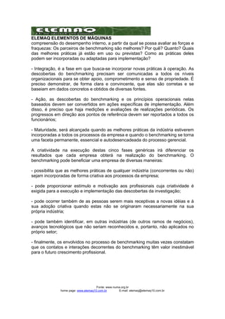 ELEMAQ ELEMENTOS DE MÁQUINAS 
compreensão do desempenho interno, a partir da qual se possa avaliar as forças e 
fraquezas: Os parceiros de benchmarking são melhores? Por quê? Quanto? Quais 
das melhores práticas já estão em uso ou previstas? Como as práticas deles 
podem ser incorporadas ou adaptadas para implementação? 
- Integração, é a fase em que busca-se incorporar novas práticas à operação. As 
descobertas do benchmarking precisam ser comunicadas a todos os níveis 
organizacionais para se obter apoio, comprometimento e senso de propriedade. É 
preciso demonstrar, de forma clara e convincente, que elas são corretas e se 
baseiam em dados concretos e obtidos de diversas fontes. 
- Ação, as descobertas do benchmarking e os princípios operacionais nelas 
baseados devem ser convertidos em ações específicas de implementação. Além 
disso, é preciso que haja medições e avaliações de realizações periódicas. Os 
progressos em direção aos pontos de referência devem ser reportados a todos os 
funcionários; 
- Maturidade, será alcançada quando as melhores práticas da indústria estiverem 
incorporadas a todos os processos da empresa e quando o benchmarking se torna 
uma faceta permanente, essencial e autodesencadeada do processo gerencial. 
A criatividade na execução destas cinco fases genéricas irá diferenciar os 
resultados que cada empresa obterá na realização do benchmarking. O 
benchmarking pode beneficiar uma empresa de diversas maneiras: 
- possibilita que as melhores práticas de qualquer indústria (concorrentes ou não) 
sejam incorporadas de forma criativa aos processos da empresa; 
- pode proporcionar estímulo e motivação aos profissionais cuja criatividade é 
exigida para a execução e implementação das descobertas da investigação; 
- pode ocorrer também de as pessoas serem mais receptivas a novas idéias e à 
sua adoção criativa quando estas não se originaram necessariamente na sua 
própria indústria; 
- pode também identificar, em outras indústrias (de outros ramos de negócios), 
avanços tecnológicos que não seriam reconhecidos e, portanto, não aplicados no 
próprio setor; 
- finalmente, os envolvidos no processo de benchmarking muitas vezes constatam 
que os contatos e interações decorrentes do benchmarking têm valor inestimável 
para o futuro crescimento profissional. 
Fonte: www.numa.org.br 
home page: www.elemaq10.com.br E-mail: elemaq@elemaq10.com.br 
 