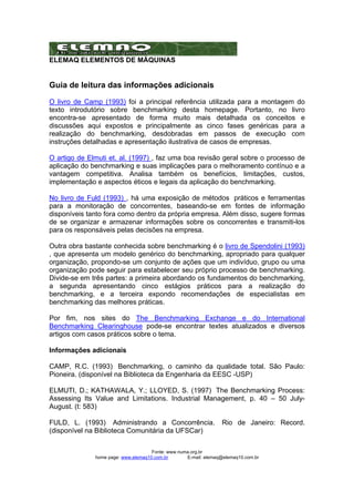 ELEMAQ ELEMENTOS DE MÁQUINAS 
Guia de leitura das informações adicionais 
O livro de Camp (1993) foi a principal referência utilizada para a montagem do 
texto introdutório sobre benchmarking desta homepage. Portanto, no livro 
encontra-se apresentado de forma muito mais detalhada os conceitos e 
discussões aqui expostos e principalmente as cinco fases genéricas para a 
realização do benchmarking, desdobradas em passos de execução com 
instruções detalhadas e apresentação ilustrativa de casos de empresas. 
O artigo de Elmuti et. al. (1997) , faz uma boa revisão geral sobre o processo de 
aplicação do benchmarking e suas implicações para o melhoramento contínuo e a 
vantagem competitiva. Analisa também os benefícios, limitações, custos, 
implementação e aspectos éticos e legais da aplicação do benchmarking. 
No livro de Fuld (1993) , há uma exposição de métodos práticos e ferramentas 
para a monitoração de concorrentes, baseando-se em fontes de informação 
disponíveis tanto fora como dentro da própria empresa. Além disso, sugere formas 
de se organizar e armazenar informações sobre os concorrentes e transmiti-los 
para os responsáveis pelas decisões na empresa. 
Outra obra bastante conhecida sobre benchmarking é o livro de Spendolini (1993) 
, que apresenta um modelo genérico do benchmarking, apropriado para qualquer 
organização, propondo-se um conjunto de ações que um indivíduo, grupo ou uma 
organização pode seguir para estabelecer seu próprio processo de benchmarking. 
Divide-se em três partes: a primeira abordando os fundamentos do benchmarking, 
a segunda apresentando cinco estágios práticos para a realização do 
benchmarking, e a terceira expondo recomendações de especialistas em 
benchmarking das melhores práticas. 
Por fim, nos sites do The Benchmarking Exchange e do International 
Benchmarking Clearinghouse pode-se encontrar textes atualizados e diversos 
artigos com casos práticos sobre o tema. 
Informações adicionais 
CAMP, R.C. (1993) Benchmarking, o caminho da qualidade total. São Paulo: 
Pioneira. (disponível na Biblioteca da Engenharia da EESC -USP) 
ELMUTI, D.; KATHAWALA, Y.; LLOYED, S. (1997) The Benchmarking Process: 
Assessing Its Value and Limitations. Industrial Management, p. 40 – 50 July- 
August. (t: 583) 
FULD, L. (1993) Administrando a Concorrência. Rio de Janeiro: Record. 
(disponível na Biblioteca Comunitária da UFSCar) 
Fonte: www.numa.org.br 
home page: www.elemaq10.com.br E-mail: elemaq@elemaq10.com.br 
 