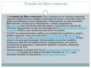 Tratado de libre comercio 
 Un tratado de libre comercio (TLC) consiste en un acuerdo comercial 
regional o bilateral para ampliar el mercado de bienes y servicios entre los 
países participantes como continentes o básicamente en todo el mundo. 
Básicamente, consiste en la eliminación o rebaja sustancial de 
los aranceles para los bienes entre las partes, y acuerdos en materia de 
servicios. Este acuerdo se rige por las reglas de la Organización Mundial del 
Comercio (OMC) o por mutuo acuerdo entre los países. 
 Un TLC no necesariamente conlleva una integración económica, social y 
política regional, como es el caso de la Unión Europea, la Comunidad 
Andina, el Mercosur y la Comunidad Sudamericana de Naciones. Si bien 
estos se crearon para fomentar el intercambio comercial, también 
incluyeron cláusulas de política fiscal y presupuestario, así como el 
movimiento de personas y organismos políticos comunes, elementos 
ausentes en un TLC. 
 Históricamente el primer TLC fue el Tratado franco-británico de libre 
comercio (o Tratado de Cobden-Chevalier) firmado en 1860 y que 
introduce también la cláusula de nación más favorecida. 
 