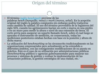 Origen del término 
 El término inglés benchmark proviene de las 
palabras bench (banquillo, mesa) y mark (marca, señal). En la acepción 
original del inglés la palabra compuesta sin embargo podría traducirse 
como medida de calidad. El uso del término provendría de la Inglaterra del 
siglo XIX, cuando los agrimensores hacían un corte o marca en una piedra 
o en un muro para medir la altura o nivel de una extensión de tierra. El 
corte servía para asegurar un soporte llamado bench, sobre el cual luego se 
apoyaba el instrumento de medición, en consecuencia, todas las 
mediciones posteriores estaban hechas con base en la posición y altura de 
dicha marca. 
 La utilización del benchmarking se ha circunscrito tradicionalmente en las 
organizaciones empresariales pero actualmente se ha extendido a 
diferentes ámbitos, con las consiguientes modificaciones de su puesta en 
práctica. Éste es el caso de su utilización por administraciones públicas 
(benchmarking público) y agencias gubernamentales para mejorar sus 
procesos y sistemas de gestión y evaluar la implementación de las 
actuaciones políticas, la gestión estratégica de una ciudad, etc.1 
siguiente 
 