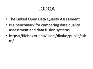 LODQA 
• The Linked Open Data Quality Assessment 
• Is a benchmark for comparing data quality 
assessment and data fusion systems. 
• https://filebox.vt.edu/users/dkolas/public/ssb 
m/ 
 