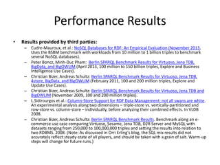 Performance Results 
• Results provided by third parties: 
– Cudre-Mauroux, et al.: NoSQL Databases for RDF: An Empirical Evaluation (November 2013, 
Uses the BSBM benchmark with workloads from 10 million to 1 billion triples to benchmark 
several NoSQL databases). 
– Peter Boncz, Minh-Duc Pham: Berlin SPARQL Benchmark Results for Virtuoso, Jena TDB, 
BigData, and BigOWLIM (April 2013, 100 million to 150 billion triples, Explore and Business 
Intelligence Use Cases). 
– Christian Bizer, Andreas Schultz: Berlin SPARQL Benchmark Results for Virtuoso, Jena TDB, 
4store, BigData, and BigOWLIM(February 2011, 100 and 200 million triples, Explore and 
Update Use Cases). 
– Christian Bizer, Andreas Schultz: Berlin SPARQL Benchmark Results for Virtuoso, Jena TDB and 
BigOWLIM(November 2009, 100 and 200 million triples). 
– L.Sidirourgos et al.: Column-Store Support for RDF Data Management: not all swans are white. 
An experimental analysis along two dimensions – triple-store vs. vertically-partitioned and 
row-store vs. column-store – individually, before analyzing their combined effects. In VLDB 
2008. 
– Christian Bizer, Andreas Schultz: Berlin SPARQL Benchmark Results. Benchmark along an e-commerce 
use case comparing Virtuoso, Sesame, Jena TDB, D2R Server and MySQL with 
datasets ranging from 250,000 to 100,000,000 triples and setting the results into relation to 
two RDBMS. 2008. (Note: As discussed in Orri Erling's blog, the SQL mix results did not 
accurately reflect steady-state of all players, and should be taken with a grain of salt. Warm-up 
steps will change for future runs.) 
 