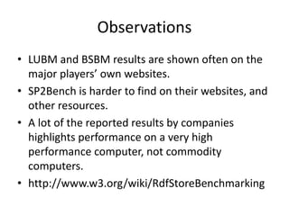 Observations 
• LUBM and BSBM results are shown often on the 
major players’ own websites. 
• SP2Bench is harder to find on their websites, and 
other resources. 
• A lot of the reported results by companies 
highlights performance on a very high 
performance computer, not commodity 
computers. 
• http://www.w3.org/wiki/RdfStoreBenchmarking 
