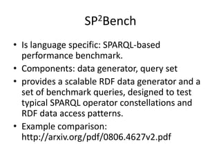 SP2Bench 
• Is language specific: SPARQL-based 
performance benchmark. 
• Components: data generator, query set 
• provides a scalable RDF data generator and a 
set of benchmark queries, designed to test 
typical SPARQL operator constellations and 
RDF data access patterns. 
• Example comparison: 
http://arxiv.org/pdf/0806.4627v2.pdf 
 