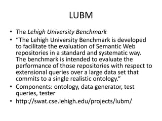 LUBM 
• The Lehigh University Benchmark 
• “The Lehigh University Benchmark is developed 
to facilitate the evaluation of Semantic Web 
repositories in a standard and systematic way. 
The benchmark is intended to evaluate the 
performance of those repositories with respect to 
extensional queries over a large data set that 
commits to a single realistic ontology.“ 
• Components: ontology, data generator, test 
queries, tester 
• http://swat.cse.lehigh.edu/projects/lubm/ 
 