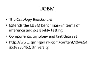 UOBM 
• The Ontology Benchmark 
• Extends the LUBM benchmark in terms of 
inference and scalability testing. 
• Components: ontology and test data set 
• http://www.springerlink.com/content/l0wu54 
3x26350462/University 
 