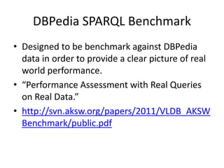 DBPedia SPARQL Benchmark 
• Designed to be benchmark against DBPedia 
data in order to provide a clear picture of real 
world performance. 
• “Performance Assessment with Real Queries 
on Real Data.” 
• http://svn.aksw.org/papers/2011/VLDB_AKSW 
Benchmark/public.pdf 
 