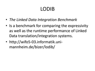 LODIB 
• The Linked Data Integration Benchmark 
• Is a benchmark for comparing the expressivity 
as well as the runtime performance of Linked 
Data translation/integration systems. 
• http://wifo5-03.informatik.uni-mannheim. 
de/bizer/lodib/ 
 