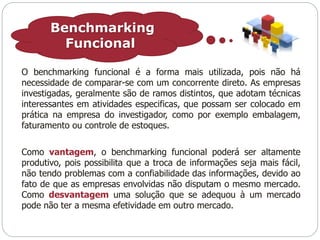 Benchmarking 
Funcional 
O benchmarking funcional é a forma mais utilizada, pois não há 
necessidade de comparar-se com um concorrente direto. As empresas 
investigadas, geralmente são de ramos distintos, que adotam técnicas 
interessantes em atividades especificas, que possam ser colocado em 
prática na empresa do investigador, como por exemplo embalagem, 
faturamento ou controle de estoques. 
Como vantagem, o benchmarking funcional poderá ser altamente 
produtivo, pois possibilita que a troca de informações seja mais fácil, 
não tendo problemas com a confiabilidade das informações, devido ao 
fato de que as empresas envolvidas não disputam o mesmo mercado. 
Como desvantagem uma solução que se adequou à um mercado 
pode não ter a mesma efetividade em outro mercado. 
 
