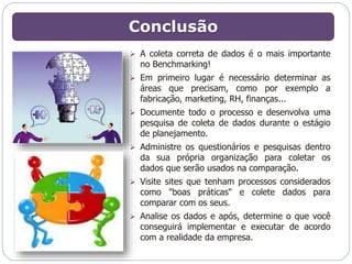 Conclusão 
 A coleta correta de dados é o mais importante 
no Benchmarking! 
 Em primeiro lugar é necessário determinar as 
áreas que precisam, como por exemplo a 
fabricação, marketing, RH, finanças... 
 Documente todo o processo e desenvolva uma 
pesquisa de coleta de dados durante o estágio 
de planejamento. 
 Administre os questionários e pesquisas dentro 
da sua própria organização para coletar os 
dados que serão usados na comparação. 
 Visite sites que tenham processos considerados 
como "boas práticas" e colete dados para 
comparar com os seus. 
 Analise os dados e após, determine o que você 
conseguirá implementar e executar de acordo 
com a realidade da empresa. 
 