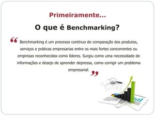 Primeiramente... 
O que é Benchmarking? 
Benchmarking é um processo contínuo de comparação dos produtos, 
serviços e práticas empresarias entre os mais fortes concorrentes ou 
empresas reconhecidas como líderes. Surgiu como uma necessidade de 
informações e desejo de aprender depressa, como corrigir um problema 
empresarial. 
 