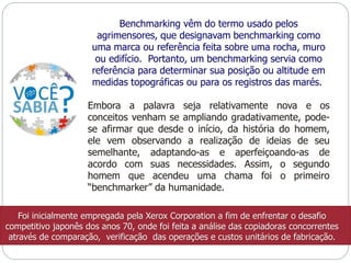 Benchmarking vêm do termo usado pelos 
agrimensores, que designavam benchmarking como 
uma marca ou referência feita sobre uma rocha, muro 
ou edifício. Portanto, um benchmarking servia como 
referência para determinar sua posição ou altitude em 
medidas topográficas ou para os registros das marés. 
Embora a palavra seja relativamente nova e os 
conceitos venham se ampliando gradativamente, pode-se 
afirmar que desde o início, da história do homem, 
ele vem observando a realização de ideias de seu 
semelhante, adaptando-as e aperfeiçoando-as de 
acordo com suas necessidades. Assim, o segundo 
homem que acendeu uma chama foi o primeiro 
“benchmarker” da humanidade. 
Foi inicialmente empregada pela Xerox Corporation a fim de enfrentar o desafio 
competitivo japonês dos anos 70, onde foi feita a análise das copiadoras concorrentes 
através de comparação, verificação das operações e custos unitários de fabricação. 
 