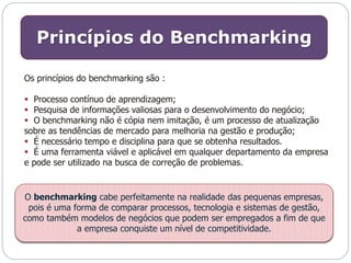 Princípios do Benchmarking 
Os princípios do benchmarking são : 
 Processo contínuo de aprendizagem; 
 Pesquisa de informações valiosas para o desenvolvimento do negócio; 
 O benchmarking não é cópia nem imitação, é um processo de atualização 
sobre as tendências de mercado para melhoria na gestão e produção; 
 É necessário tempo e disciplina para que se obtenha resultados. 
 É uma ferramenta viável e aplicável em qualquer departamento da empresa 
e pode ser utilizado na busca de correção de problemas. 
O benchmarking cabe perfeitamente na realidade das pequenas empresas, 
pois é uma forma de comparar processos, tecnologia e sistemas de gestão, 
como também modelos de negócios que podem ser empregados a fim de que 
a empresa conquiste um nível de competitividade. 
 