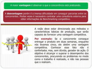 A maior vantagem é observar o que a concorrência está praticando. 
A desvantagem porém é a imensa dificuldade em conseguir parcerias entre os 
concorrentes. Muitas vezes é necessário contratar uma consultoria externa para 
obter informações de Benchmarking competitivo. 
A visão deve estar direcionada aos métodos e 
características básicas de produção, que serão 
capazes de fornecer uma vantagem competitiva. 
Por exemplo: Se o concorrente consegue 
entregar o produto em duas semanas, enquanto 
nós levamos cinco, ele detém uma vantagem 
competitiva. Conhecer esse fato não é 
confortador, mas, sem dúvida, gerador de ação. O 
objetivo é alcançar e superar o desempenho dos 
concorrentes, procurando os problemas no modo 
como o trabalho é realizado, e não nas pessoas 
que o realizam. 
 