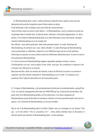 Document envoyé par Liouaeddine Mariem, proposé par Marketing-etudiant.fr
9
Le Benchmarking donc, aide à réaliser plusieurs objectifs mais suppose aussi que des
démarches doivent être respectées pour le bien mettre en place.
Cette démarche a des avantages mais aussi bien des inconvénients… .
Ainsi et Pour cerner au mieux notre thème « le Benchmarking » tout en mettant un point sur
sa pratique dans le monde réel, le plan de notre mémoire s’articulera logiquement en deux
parties. Une traitant le Benchmarking dans son cadre théorique et une autre partie pratique
traitant le Benchmarking sur et le monde réel.
Par ailleurs, nous allons présenter dans notre première partie le cadre théorique du
Benchmarking. En premier axe nous allons aborder le cadre théorique du Benchmarking
tout en présentant sa définition, objectifs et ses différents types qui lui on été attribués.
Enfin dans ce premier axe nous allons traiter les différentes démarches pour la mise en œuvre
d’un processus Benchmarking.
La mise en œuvre du Benchmarking suppose cependant quelques normes, sources
d’informations voir une mise en place d’une veille ainsi que des conditions à respecter a fin
d’assurer son efficacité et sa réussite.
Que peuvent être donc ces normes de réussite, source d’efficacité ou encore ces normes a
respecter ?qu’elle relation entretient le Benchmarking avec la veille ? La réponse à ces
questions fera l’objet du deuxième axe de la première partie.
À l’origine le Benchmarking a été principalement utilisé par les multinationales, aujourd’hui
il est un outil de management utile tant aux PME PMI qu’aux collectivités territoriales .On
parle alors d’un Benchmarking public et d’un autre privé .Ces deux catégories de
Benchmarking seront traités dans le troisième et dernier axe de la première partie ainsi qu’un
aperçu sur l’actualité du Benchmarking au niveau mondial.
Qu’on est il du Benchmarking dans la réalité ? Quels sont ces avantages et ces limites ? Par
qui a-t-il été utilisé ? Ou se concrétise t-il ? …Nous allons aborder dans la deuxième et
dernière partie du mémoire le Benchmarking dans sa face pratique.
 