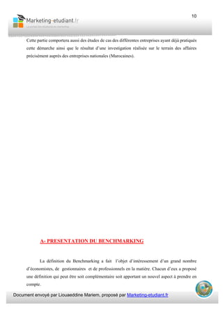 Document envoyé par Liouaeddine Mariem, proposé par Marketing-etudiant.fr
10
Cette partie comportera aussi des études de cas des différentes entreprises ayant déjà pratiqués
cette démarche ainsi que le résultat d’une investigation réalisée sur le terrain des affaires
précisément auprès des entreprises nationales (Marocaines).
A- PRESENTATION DU BENCHMARKING
La définition du Benchmarking a fait l’objet d’intéressement d’un grand nombre
d’économistes, de gestionnaires et de professionnels en la matière. Chacun d’eux a proposé
une définition qui peut être soit complémentaire soit apportant un nouvel aspect à prendre en
compte.
 
