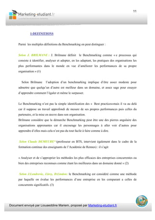 Document envoyé par Liouaeddine Mariem, proposé par Marketing-etudiant.fr
11
1-DEFINITIONS
Parmi les multiples définitions du Benchmarking on peut distinguer :
Selon J. BRILMANE : J. Brilmane définit le Benchmarking comme « e processus qui
consiste à identifier, analyser et adopter, en les adaptant, les pratiques des organisations les
plus performantes dans le monde en vue d’améliorer les performances de sa propre
organisation » (1)
Selon Brilmane l’adoption d’un benchmarking implique d’être assez modeste pour
admettre que quelqu’un d’autre est meilleur dans un domaine, et assez sage pour essayer
d’apprendre comment l’égaler et même le surpasser.
Le Benchmarking n’est pas la simple identification des « Best practices»mais il va au delà
car il suppose un travail approfondi de mesure de ses propres performances puis celles du
partenaire, et la mise en œuvre dans son organisation.
Brilmane considère que la démarche Benchmarking peut être une des pierres angulaire des
organisations apprenantes car il encourage les personnages à aller voir d’autres pour
apprendre d’elles mais cela n’est pas du tout facile à faire comme à dire.
Selon Claude DEMEURE* (professeur en BTS, intervient également dans le cadre de la
formation continue des enseignants de l’Académie de Rennes) : il s’agit
« Analyser et de s’approprier les méthodes les plus efficaces des entreprises concurrentes ou
bien des entreprises reconnues comme étant les meilleures dans un domaine donné » (2)
Selon J.Lendrevie, J.levy, D.Lindon: le Benchmarking est considéré comme une méthode
par laquelle on évalue les performances d’une entreprise en les comparant a celles de
concurrents significatifs. (3)
 