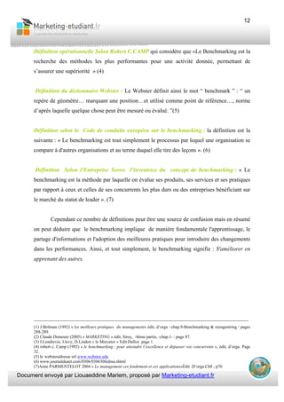 Document envoyé par Liouaeddine Mariem, proposé par Marketing-etudiant.fr
12
Définition opérationnelle Selon Robert C.CAMP qui considère que «Le Benchmarking est la
recherche des méthodes les plus performantes pour une activité donnée, permettant de
s’assurer une supériorité » (4)
Définition du dictionnaire Webster : Le Webster définit ainsi le mot “ benchmark ” : “ un
repère de géomètre… marquant une position…et utilisé comme point de référence…, norme
d’après laquelle quelque chose peut être mesuré ou évalué. ”(5)
Définition selon le Code de conduite européen sur le benchmarking : la définition est la
suivante : « Le benchmarking est tout simplement le processus par lequel une organisation se
compare à d'autres organisations et au terme duquel elle tire des leçons ». (6)
Définition Selon l’Entreprise Xerox l’inventrice du concept de benchmarking : « Le
benchmarking est la méthode par laquelle on évalue ses produits, ses services et ses pratiques
par rapport à ceux et celles de ses concurrents les plus durs ou des entreprises bénéficiant sur
le marché du statut de leader ». (7)
Cependant ce nombre de définitions peut être une source de confusion mais en résumé
on peut déduire que le benchmarking implique de manière fondamentale l'apprentissage, le
partage d'informations et l'adoption des meilleures pratiques pour introduire des changements
dans les performances. Ainsi, et tout simplement, le benchmarking signifie : S'améliorer en
apprenant des autres.
___________________________________________________________________________
(1) J.Brilman (1992) « les meilleurs pratiques du management» édit, d’orga –chap.9-Benchmarking & reengeniring / pages
288-289.
(2) Claude Demeure (2005) « MARKETING » édit, Sirey, /4ème partie, -chap.1- : page 87.
(3) J.Lendrevie, J.levy, D.Lindon « le Mercator » Edit.Dalloz page 1
(4) robert c. Camp (1992) « le benchmarking : pour atteindre l’excellence et dépasser vos concurrents », édit, d’orga. Page
32.
(5) le websteradresse url www.webster.edu
(6) www.journaldunet.com/0306/030630fedma.shtml
(7)Anne PARMENTELOT 2004 « Le management ces fondement et ces applications»Édit .D’orga.Ch8 ; p70
 
