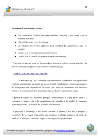 Document envoyé par Liouaeddine Mariem, proposé par Marketing-etudiant.fr
13
En pratique, le benchmarking englobe :
♦ Une comparaison régulière des aspects résultats (fonctions et processus) avec les
meilleurs praticiens;
♦ L'identification des écarts de résultats ;
♦ La recherche de nouvelles approches pour introduire des améliorations dans les
résultats;
♦ Le suivi avec la mise en place des améliorations;
♦ Le suivi avec le contrôle des progrès et l'étude des avantages.
L’entreprise mettant en place un Benchmarking, s’attend à réaliser certains objectifs. Que
peuvent être donc les objectifs d’une démarche Benchmarking ?
2- OBJECTIFS DU BENCHMARKING
Le Benchmarking ou l’étalonnage des performances compétitives des organisations
constitue un instrument de qualité qui a pour objectif l’amélioration continue des processus
de management des organisations. Il permet une recherche permanente des meilleures
pratiques en se comparant, dans un domaine précis, à d’autres organisations leaders.
Il permet d’accéder aux meilleures pratiques opérationnelles et d’être réactif face à la
concurrence exacerbée due à la mondialisation des marchés, à la rapidité des mutations
technologiques et à l’évaluation des systèmes d’informations.
Ce processus d’étalonnage a une double vocation. Il permet d’une part d’analyser la
conformité de sa propre organisation aux pratiques, méthodes, processus et outils des
meilleurs, d’autre part il constitue un processus d’apprentissage permanent.
 