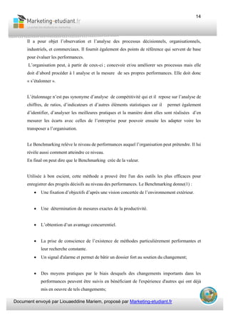 Document envoyé par Liouaeddine Mariem, proposé par Marketing-etudiant.fr
14
Il a pour objet l’observation et l’analyse des processus décisionnels, organisationnels,
industriels, et commerciaux. Il fournit également des points de référence qui servent de base
pour évaluer les performances.
L’organisation peut, à partir de ceux-ci ; concevoir et/ou améliorer ses processus mais elle
doit d’abord procéder à l analyse et la mesure de ses propres performances. Elle doit donc
« s’étalonner ».
L’étalonnage n’est pas synonyme d’analyse de compétitivité qui et il repose sur l’analyse de
chiffres, de ratios, d’indicateurs et d’autres éléments statistiques car il permet également
d’identifier, d’analyser les meilleures pratiques et la manière dont elles sont réalisées d’en
mesurer les écarts avec celles de l’entreprise pour pouvoir ensuite les adapter voire les
transposer a l’organisation.
Le Benchmarking relève le niveau de performances auquel l’organisation peut prétendre. Il lui
révèle aussi comment atteindre ce niveau.
En final on peut dire que le Benchmarking crée de la valeur.
Utilisée à bon escient, cette méthode a prouvé être l'un des outils les plus efficaces pour
enregistrer des progrès décisifs au niveau des performances. Le Benchmarking donne(1) :
• Une fixation d’objectifs d’après une vision concertée de l’environnement extérieur.
• Une détermination de mesures exactes de la productivité.
• L’obtention d’un avantage concurrentiel.
• La prise de conscience de l’existence de méthodes particulièrement performantes et
leur recherche constante.
• Un signal d'alarme et permet de bâtir un dossier fort au soutien du changement;
• Des moyens pratiques par le biais desquels des changements importants dans les
performances peuvent être suivis en bénéficiant de l'expérience d'autres qui ont déjà
mis en oeuvre de tels changements;
 