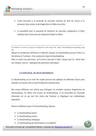 Document envoyé par Liouaeddine Mariem, proposé par Marketing-etudiant.fr
15
• L'élan nécessaire à la recherche de nouvelles manières de faire les choses et la
naissance d'une culture avide d'approches et d'idées nouvelles;
• La possibilité pour le personnel de bénéficier de nouvelles compétences et d'être
impliqué dans le processus de changement depuis le début.
___________________________________________________________________________
(1) J.brilman « les meilleurs pratiques du management » édit, d’orga 1992 -chap. 9- benchmarking & reengeniring / page
289
Malgré les nombreuses définitions et objectifs assignés au benchmarking aucune d’elles n’a
fait allusion à l’existence d’un ou plusieurs types du benchmarking.
Dans ce cadre nous précisions qu’il existe à peu près 9 types, chaque type est utilisé dans
une situation précise, impliquant des partenaires spécifiques.
3-TYPOLOGIE DU BENCHMARKING
Le Benchmarking est un outil très souple pouvant être appliqué de différentes façons pour
répondre aux besoins d'un éventail d'impératifs d'amélioration.
Des termes différents sont utilisés pour distinguer les multiples manières d'application du
benchmarking. Au début d’un projets de benchmarking, il est primordial de s'accorder
clairement sur ce qui doit être réalisé par l'analyse et d'appliquer une méthodologie
appropriée.
Parmi les différents types (1) de benchmarking, figurent:
Le benchmarking interne
Le benchmarking externe
Le benchmarking stratégique
Le benchmarking des performances ou compétitif
 