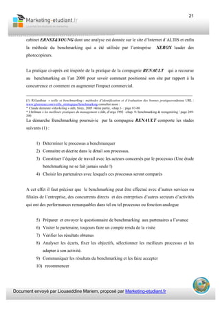 Document envoyé par Liouaeddine Mariem, proposé par Marketing-etudiant.fr
21
cabinet ERNST&YOUNG dont une analyse est donnée sur le site d’Internet d’ALTIS et enfin
la méthode du benchmarking qui a été utilisée par l’entreprise XEROX leader des
photocopieurs.
La pratique ci-après est inspirée de la pratique de la compagnie RENAULT qui a recourue
au benchmarking en l’an 2000 pour savoir comment positionné son site par rapport à la
concurrence et comment en augmenter l'impact commercial.
___________________________________________________________________________
(1) R.Gauthier « veille et benchmarking : méthodes d’identification et d’évaluation des bonnes pratiques»adresse URL :
www.glsreseau.com/veille_strategique/benchmarking consulter aussi :
* Claude demeure «Marketing » édit, Sirey, 2005 /4ème partie, -chap.1- : page 87-88
* J.brilman « les meilleurs pratiques du management » édit, d’orga 1992 -chap. 9- benchmarking & reengeniring / page 289-
290
La démarche Benchmarking poursuivie par la compagnie RENAULT comporte les stades
suivants (1) :
1) Déterminer le processus a benchmarquer
2) Connaitre et décrire dans le détail son processus.
3) Constituer l’équipe de travail avec les acteurs concernés par le processus (Une étude
benchmarking ne se fait jamais seule !)
4) Choisir les partenaires avec lesquels ces processus seront comparés
A cet effet il faut préciser que le benchmarking peut être effectué avec d’autres services ou
filiales de l’entreprise, des concurrents directs et des entreprises d’autres secteurs d’activités
qui ont des performances remarquables dans tel ou tel processus ou fonction analogue
5) Préparer et envoyer le questionnaire de benchmarking aux partenaires a l’avance
6) Visiter le partenaire, toujours faire un compte rendu de la visite
7) Vérifier les résultats obtenus
8) Analyser les écarts, fixer les objectifs, sélectionner les meilleurs processus et les
adapter à son activité.
9) Communiquer les résultats du benchmarking et les faire accepter
10) recommencer
 