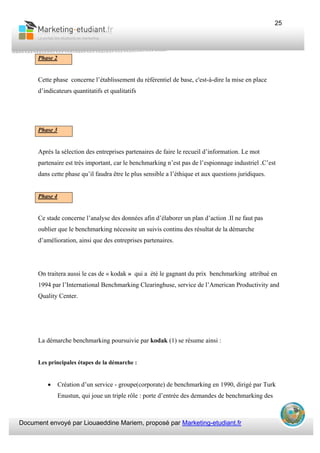 Document envoyé par Liouaeddine Mariem, proposé par Marketing-etudiant.fr
25
Phase 2
Cette phase concerne l’établissement du référentiel de base, c'est-à-dire la mise en place
d’indicateurs quantitatifs et qualitatifs
Phase 3
Après la sélection des entreprises partenaires de faire le recueil d’information. Le mot
partenaire est très important, car le benchmarking n’est pas de l’espionnage industriel .C’est
dans cette phase qu’il faudra être le plus sensible a l’éthique et aux questions juridiques.
Phase 4
Ce stade concerne l’analyse des données afin d’élaborer un plan d’action .Il ne faut pas
oublier que le benchmarking nécessite un suivis continu des résultat de la démarche
d’amélioration, ainsi que des entreprises partenaires.
On traitera aussi le cas de « kodak » qui a été le gagnant du prix benchmarking attribué en
1994 par l’International Benchmarking Clearinghuse, service de l’American Productivity and
Quality Center.
La démarche benchmarking poursuivie par kodak (1) se résume ainsi :
Les principales étapes de la démarche :
• Création d’un service - groupe(corporate) de benchmarking en 1990, dirigé par Turk
Enustun, qui joue un triple rôle : porte d’entrée des demandes de benchmarking des
 