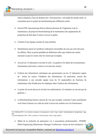 Document envoyé par Liouaeddine Mariem, proposé par Marketing-etudiant.fr
26
autres entreprises, base de données des « best-practices » de kodak du monde entier, et
consultants pour le projets de benchmarking des différentes unités.
• Janvier1992, lancement par Harvey Berson directeur de l’Ingénierie et de la
maintenance, du projet du benchmarking de la maintenance des équipements de
production de film dans 9 usines à travers le globe.
• Création d’une équipe centrale de cinq membres.
• Identification parmi les nombreux indicateurs mesurables de ceux qui sont clés pour
les affaires. Mise au point préalable de définitions telles que rotation des stocks
(incluant ou pas les stocks chez les clients par exemple).
• Accord sur 12 indicateurs couvrant le coût, La qualité et les délais de la maintenance
(maintenance préventive, réactive et niveau des stocks).
• Collecte des informations statistiques par questionnaire sur les 12 indicateurs auprès
de toutes les usines. Validation des informations. En particulier, remise des
informations à une seconde équipe issue de 36 responsables de fonctions de
maintenance chez Kodak pour les impliquer dans l’analyse des informations.
• Le point clé est de découvrir où faire les améliorations. Ces données ne servent que de
gâchette ».
• Le Benchmarking interne a permis de voir, par exemple, comment l’usine australienne
avait réussi à baisser ses coûts de stock à travers de contrats avec les fournisseurs.
___________________________________________________________________________
*(1) J.Brilman1992 « les meilleurs pratiques de management » édit, d’orga –chap.9- benchmarking & reengeniring / page
294.
*(2) karlof &partners Déc. 1994 « pratiquer le benchmarking » édit, d’orga. page12
• Début de la recherche de partenaires via 2 associations professionelles : PEMMC
(Plant Engineering Maintenance Manager Conference)- réseau de huit entreprises - et
 