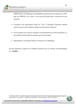 Document envoyé par Liouaeddine Mariem, proposé par Marketing-etudiant.fr
27
SMRP (Society for Maintenance and Reliability professionals (19 entreprises). (L’IBC
juge que KODAK, sur ce point, s’est un peu trop limité dans la recherche des best
practices).
• Conception d’un questionnaire fondé sur 7 des 12 indicateurs. Questions tournant
autour du coût et de la manière de réduire les interventions d’urgence.
• Envoi, plusieurs moi avant les meetings, des questionnaires aux futurs partenaires, ce
qui a permis de faire établir les données par une tierce partie.
• Regroupement des données internes et externes sur les graphiques
On peut également s’inspirer de la méthode poursuivie par les créateurs du benchmarking
(1) « XEROX »:
___________________________________________________________________________
(1) J.brilman 1992 « Les meilleures pratiques de management » Édit. D’orga,-Ch.9-Benchmarking&reengeniring / page 292
Consulter aussi : Peter Drucker « À propos du management », Edit.village mondial ; 2000 ; Paris page 21
 