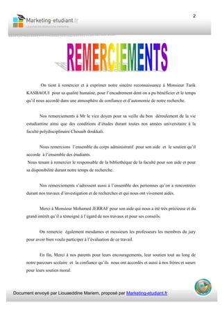 Document envoyé par Liouaeddine Mariem, proposé par Marketing-etudiant.fr
2
On tient à remercier et à exprimer notre sincère reconnaissance à Monsieur Tarik
KASBAOUI pour sa qualité humaine, pour l’encadrement dont on a pu bénéficier et le temps
qu’il nous accordé dans une atmosphère de confiance et d’autonomie de notre recherche.
Nos remerciements à Mr le vice doyen pour sa veille du bon déroulement de la vie
estudiantine ainsi que des conditions d’études durant toutes nos années universitaire à la
faculté polydisciplinaire Chouaib doukkali.
Nous remercions l’ensemble du corps administratif pour son aide et le soutien qu’il
accorde à l’ensemble des étudiants.
Nous tenant à remercier le responsable de la bibliothèque de la faculté pour son aide et pour
sa disponibilité durant notre temps de recherche.
Nos remerciements s’adressent aussi à l’ensemble des personnes qu’on a rencontrées
durant nos travaux d’investigation et de recherches et qui nous ont vivement aidés.
Merci à Monsieur Mohamed JERRAF pour son aide qui nous a été très précieuse et du
grand intérêt qu’il a témoigné à l’égard de nos travaux et pour ses conseils.
On remercie également mesdames et messieurs les professeurs les membres du jury
pour avoir bien voulu participer à l’évaluation de ce travail.
En fin, Merci à nos parents pour leurs encouragements, leur soutien tout au long de
notre parcours scolaire et la confiance qu’ils nous ont accordés et aussi à nos frères et sœurs
pour leurs soutien moral.
 