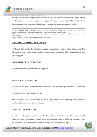 Document envoyé par Liouaeddine Mariem, proposé par Marketing-etudiant.fr
30
Un autre cas est celui du protocole d’accord qu’on a pas l’intention de mener a terme ou bien
des demandes de soumissions pour des projets fantômes ou encore des offres d’achat bidon
civilement cela peut constituer de la fraude et donner lieu a des dommage et intérêts .
___________________________________________________________________________
(1) Cabinet LEGER ROBIC RICHARD inspiré de l’ouvrage de : Léonard FULD « Quelques réflexions sur les aspects
éthiques et juridiques de l’étalonnage concurrentiel » (www.robicaltis.com) consulter aussi
R.F. Beltmamini (1986) « Ethics & use of compétitiviti information acquisition stratégies » voL5 journal of business ethics
n°307. Page 30.
Charles R.(1993) « Lawyers eye Benchmarkers »edit, day. Page242
RESPECTER TON PARTENAIRE TU DEVRAS
« À Rome fais comme les romains », adage spécialement vrai si vous faites partie d’un
échange dans une contrée aux mœurs juridiques plus exotiques que celles prévalant dans votre
pays d’origine.
ENREGISTRER TU NE POURRAS PAS
Cela peut constituer une atteinte à la vie privée
SOUDOYER TU NE DEVRAS PAS
Cela ne vise pas que la main qui donne, mais aussi toute personne qui contribue à l’infraction.
WATER GATE TU NE PRODUIRAS PAS
Il est interdit de mettre quelqu'un sur écoute .il s’agit d’une atteinte a la vie privée et cela peut
entraîner des sanctions civiles ou pénales.
TROMPER TU NE DEVRAS PAS
C’est la cas des petites annonces ou des faux chasseurs de têtes .on cible un responsable
d’une entreprise concurrente , on fait passer une annonce bidon « taillée sur mesure « et on
fait intervenir , le cas échéant un chasseur de tête , ça flatte toujours l’ego !
 