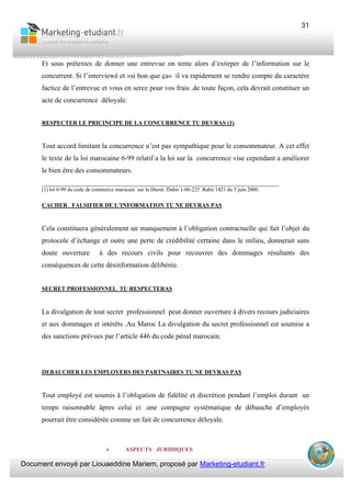 Document envoyé par Liouaeddine Mariem, proposé par Marketing-etudiant.fr
31
Et sous prétextes de donner une entrevue on tente alors d’extirper de l’information sur le
concurrent. Si l’interviewé et «si bon que ça» il va rapidement se rendre compte du caractère
factice de l’entrevue et vous en serez pour vos frais .de toute façon, cela devrait constituer un
acte de concurrence déloyale.
RESPECTER LE PRICINCIPE DE LA CONCURRENCE TU DEVRAS (1)
Tout accord limitant la concurrence n’est pas sympathique pour le consommateur. A cet effet
le texte de la loi marocaine 6-99 relatif a la loi sur la concurrence vise cependant a améliorer
le bien être des consommateurs.
___________________________________________________________________
(1) loi 6-99 du code de commerce marocain sur la liberté /Dahir 1-00-225 .Rabii 1421 du 5 juin 2000.
CACHER FALSIFIER DE L’INFORMATION TU NE DEVRAS PAS
Cela constituera généralement un manquement à l’obligation contractuelle qui fait l’objet du
protocole d’échange et outre une perte de crédibilité certaine dans le milieu, donnerait sans
doute ouverture à des recours civils pour recouvrer des dommages résultants des
conséquences de cette désinformation délibérée.
SECRET PROFESSIONNEL TU RESPECTERAS
La divulgation de tout secret professionnel peut donner ouverture à divers recours judiciaires
et aux dommages et intérêts .Au Maroc La divulgation du secret professionnel est soumise a
des sanctions prévues par l’article 446 du code pénal marocain.
DEBAUCHER LES EMPLOYERS DES PARTNAIRES TU NE DEVRAS PAS
Tout employé est soumis à l’obligation de fidélité et discrétion pendant l’emploi durant un
temps raisonnable âpres celui ci .une compagne systématique de débauche d’employés
pourrait être considérée comme un fait de concurrence déloyale.
ASPECTS JURIDIQUES
 