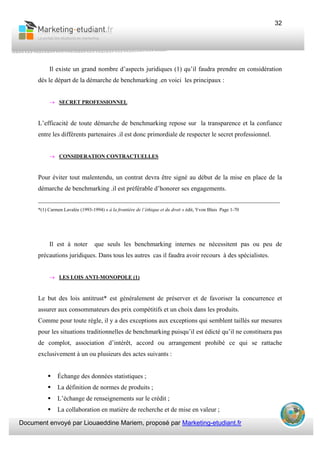 Document envoyé par Liouaeddine Mariem, proposé par Marketing-etudiant.fr
32
Il existe un grand nombre d’aspects juridiques (1) qu’il faudra prendre en considération
dés le départ de la démarche de benchmarking .en voici les principaux :
→ SECRET PROFESSIONNEL
L’efficacité de toute démarche de benchmarking repose sur la transparence et la confiance
entre les différents partenaires .il est donc primordiale de respecter le secret professionnel.
→ CONSIDERATION CONTRACTUELLES
Pour éviter tout malentendu, un contrat devra être signé au début de la mise en place de la
démarche de benchmarking .il est préférable d’honorer ses engagements.
___________________________________________________________________________
*(1) Carmen Lavalée (1993-1994) « à la frontière de l’éthique et du droit » édit, Yvon Blais Page 1-70
Il est à noter que seuls les benchmarking internes ne nécessitent pas ou peu de
précautions juridiques. Dans tous les autres cas il faudra avoir recours à des spécialistes.
→ LES LOIS ANTI-MONOPOLE (1)
Le but des lois antitrust* est généralement de préserver et de favoriser la concurrence et
assurer aux consommateurs des prix compétitifs et un choix dans les produits.
Comme pour toute règle, il y a des exceptions aux exceptions qui semblent taillés sur mesures
pour les situations traditionnelles de benchmarking puisqu’il est édicté qu’il ne constituera pas
de complot, association d’intérêt, accord ou arrangement prohibé ce qui se rattache
exclusivement à un ou plusieurs des actes suivants :
Échange des données statistiques ;
La définition de normes de produits ;
L’échange de renseignements sur le crédit ;
La collaboration en matière de recherche et de mise en valeur ;
 